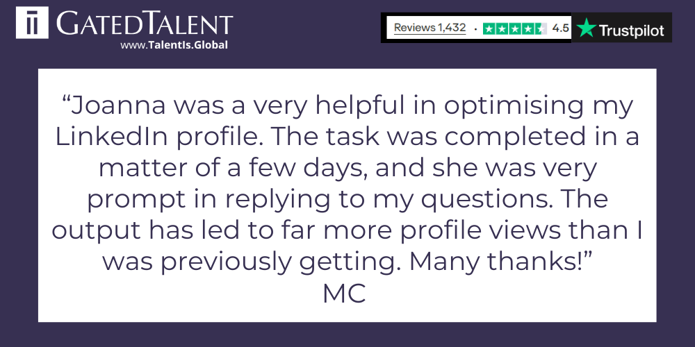 "Joanna was very helpful in optimising my LinkedIn profile. The task was completed in a matter of a few days, and she was very prompt in replying to my questions. The output has led to far more profiles views that I was previously getting. Many thanks!" - MC