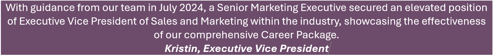 With guidance from our team in July 2024, a Senior Marketing Executive secured an elevated position of Executive Vice President of Sales and Marketing within the industry, showcasing the effectiveness of our comprehensive Career Package. - Kristin, Executive Vice President