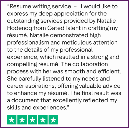 "Resume writing service - I would like to express my deep appreciation for the outstanding services provided by Natalie Hodencq from GatedTalent in crafting my résumé. Natalie demonstrated high professionalism and meticulous attention to the details of my professional experience, which resulted in a strong and compelling résumé. The collaboration process with her was smooth and efficient. She carefully listened to my needs and career aspirations, offering valuable advice to enhance my résumé. The final result was a document that excellently reflected my skills and experiences."