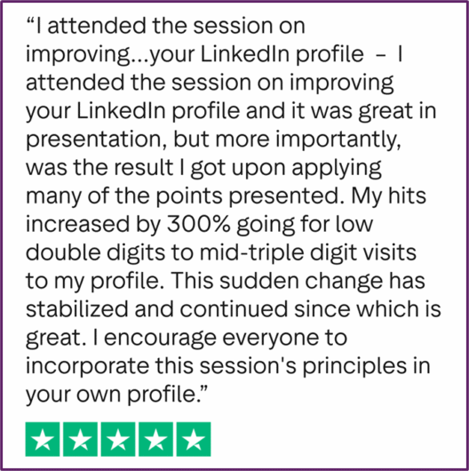 "I attended the session on improving your LinkedIn profile and it was great in presentation, but more importantly, was the result I got upon applying many of the points presented. My hits increased by 300% going from low double digits to mid-triple digit visits to my profile. This sudden change has stabilized and continued since which is great. I encourage everyone to incorporate this session's principles in your own profile."