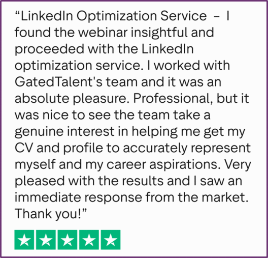 "LinkedIn Optimization Service - I found the webinar insightful and proceeded with the LinkedIn optimization service. I worked with GatedTalent's team and it was an absolute pleasure. Professional, but it was nice to see the team take a genuine interest in helping me get my CV and profile to accurately represent myself and my career aspirations. Very pleased with the results and I saw an immediate response from the market. Thank you!"