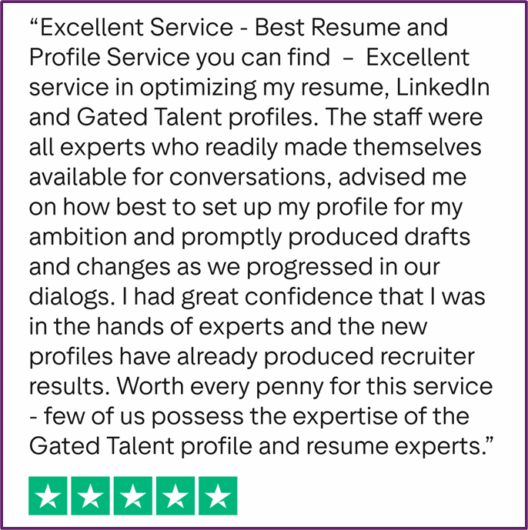 "Excellent Service - Best Resume and Profile Service you can find - Excellent service in optimizing my resume, LinkedIn and GatedTalent profiles. The staff were all experts who readily made themselves available for conversations, advised me on how best to set up my profile for my ambition and promptly produced drafts and changes as we progressed in our dialogs. I had great confidence that I was in the hands of experts and the new profiles have already produced recruiter results. Worth every penny for this service - few of us possess the expertise of the Gated Talent profile and resume experts."