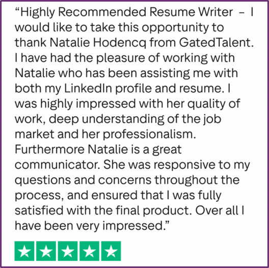 "Highly Recommended Resume Writer - I would like to take this opportunity to thank Natalie Hodencq from GatedTalent. I have had the pleasure of working with Natalie who has been assisting me with both my LinkedIn profile and resume. I was highly impressed with her quality of work, deep understanding of the job market and her professionalism. Furthermore Natalie is a great communicator. She was responsive to my questions and concerns throughout the process, and ensured that I was fully satisfied with the final product. Over all I have been very impressed."