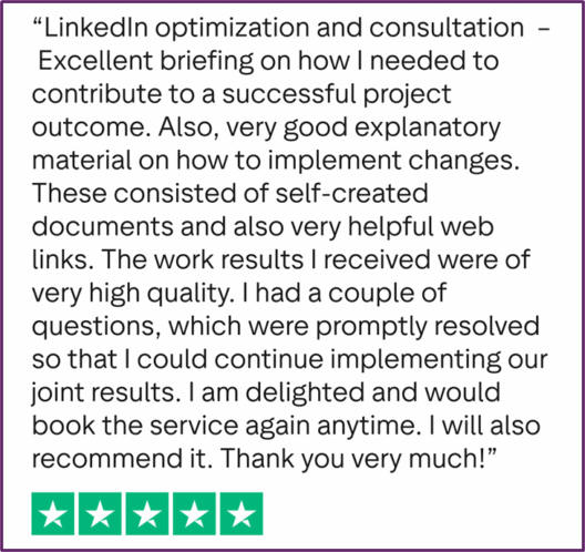 "LinkedIn optimization and consultation - Excellent briefing on how I needed to contribute to a successful project outcome. Also, very good explanatory material on how to implement changes. These consisted of self-created documents and also very helpful web links. The work results I received were of very high quality. I had a couple of questions, which were promptly resolved so that I could continue implementing our joint results. I am delighted and would book the service again anytime. I will also recommend it. Thank you very much!"