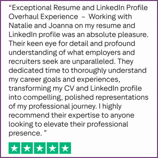 "Exceptional Resume and LinkedIn Profile Overhaul Experience - Working with Natalie and Joanna on my resume and LinkedIn profile was an absolute pleasure. Their keen eye for detail and profound understanding of what employers and recruiters seek are unparalleled. They dedicated time to thoroughly understand my career goals and experiences, transforming my CV and LinkedIn profile into compelling, polished representations of my professional journey. I highly recommend their expertise to anyone looking to elevate their professional presence."
